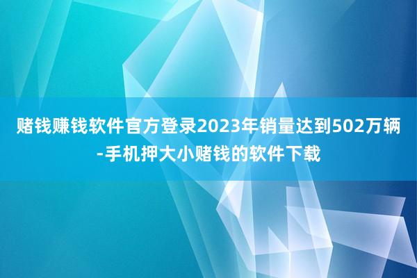 赌钱赚钱软件官方登录2023年销量达到502万辆-手机押大小赌钱的软件下载