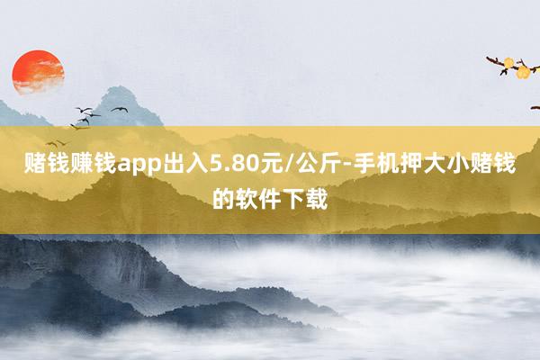赌钱赚钱app出入5.80元/公斤-手机押大小赌钱的软件下载