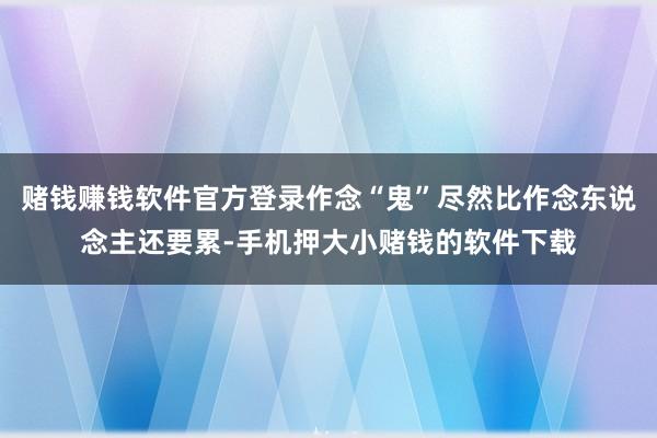 赌钱赚钱软件官方登录作念“鬼”尽然比作念东说念主还要累-手机押大小赌钱的软件下载
