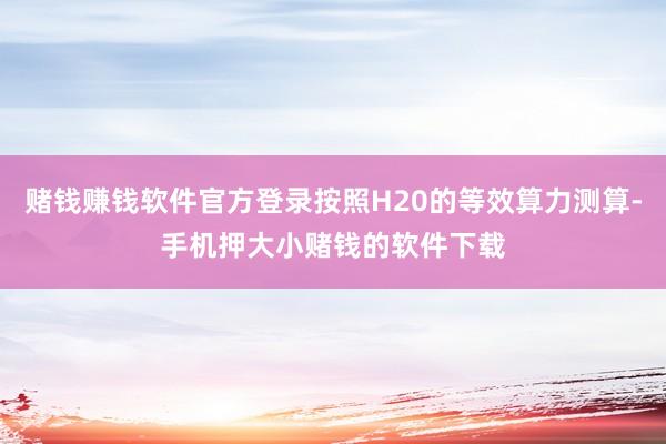 赌钱赚钱软件官方登录按照H20的等效算力测算-手机押大小赌钱的软件下载