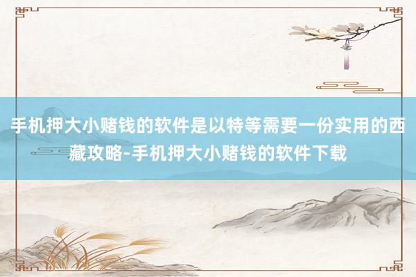 手机押大小赌钱的软件是以特等需要一份实用的西藏攻略-手机押大小赌钱的软件下载
