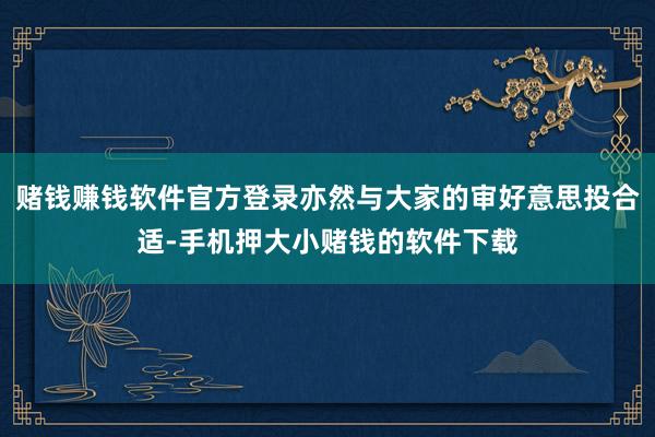 赌钱赚钱软件官方登录亦然与大家的审好意思投合适-手机押大小赌钱的软件下载