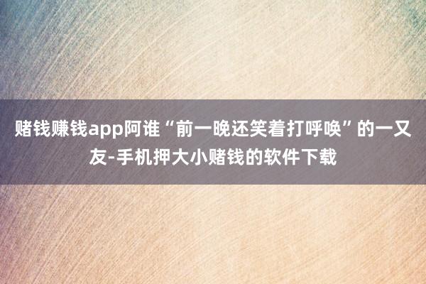 赌钱赚钱app阿谁“前一晚还笑着打呼唤”的一又友-手机押大小赌钱的软件下载