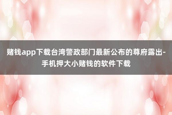 赌钱app下载台湾警政部门最新公布的尊府露出-手机押大小赌钱的软件下载