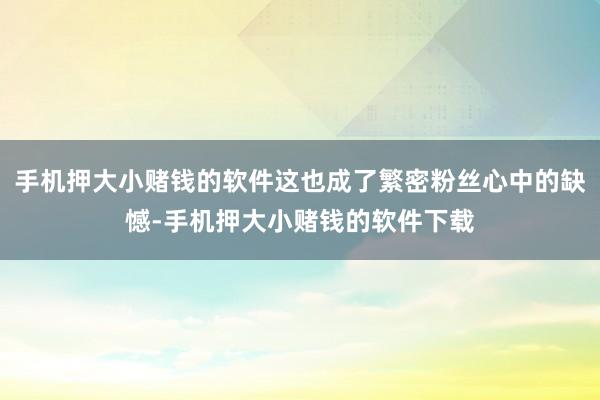 手机押大小赌钱的软件这也成了繁密粉丝心中的缺憾-手机押大小赌钱的软件下载