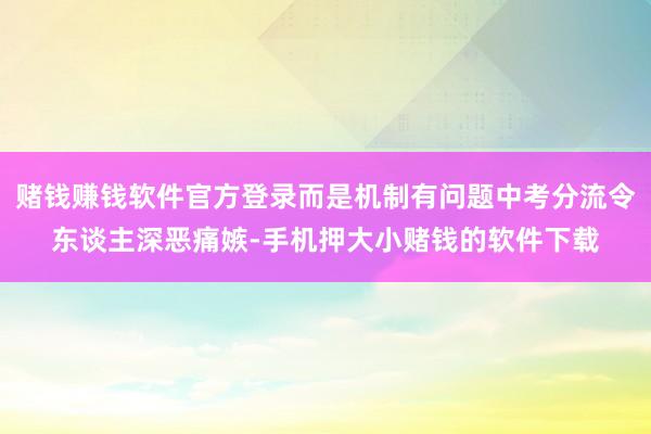 赌钱赚钱软件官方登录而是机制有问题中考分流令东谈主深恶痛嫉-手机押大小赌钱的软件下载