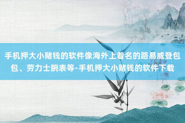 手机押大小赌钱的软件像海外上着名的路易威登包包、劳力士腕表等-手机押大小赌钱的软件下载