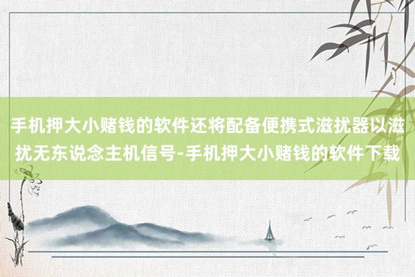 手机押大小赌钱的软件还将配备便携式滋扰器以滋扰无东说念主机信号-手机押大小赌钱的软件下载