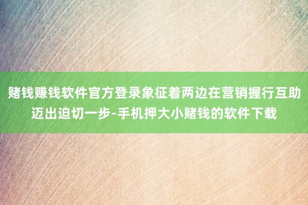 赌钱赚钱软件官方登录象征着两边在营销握行互助迈出迫切一步-手机押大小赌钱的软件下载