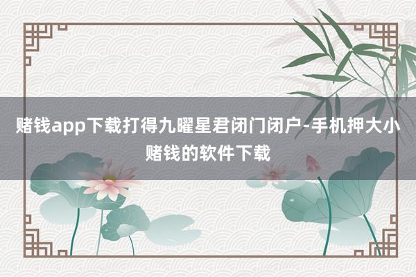 赌钱app下载打得九曜星君闭门闭户-手机押大小赌钱的软件下载