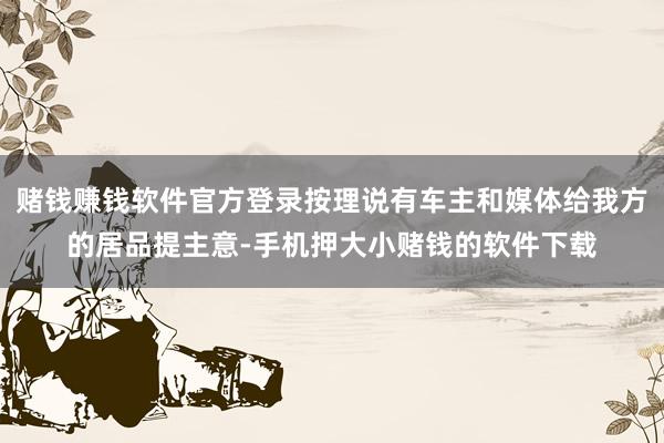 赌钱赚钱软件官方登录按理说有车主和媒体给我方的居品提主意-手机押大小赌钱的软件下载
