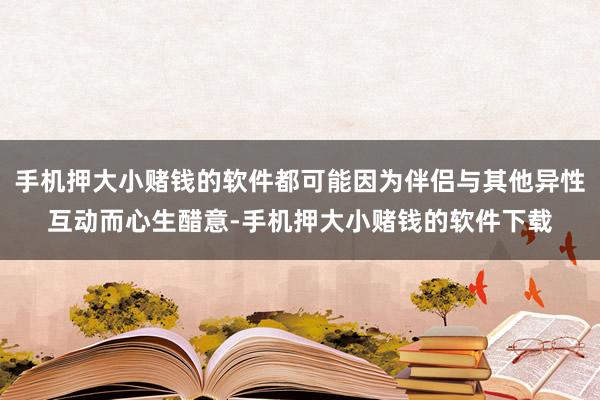 手机押大小赌钱的软件都可能因为伴侣与其他异性互动而心生醋意-手机押大小赌钱的软件下载