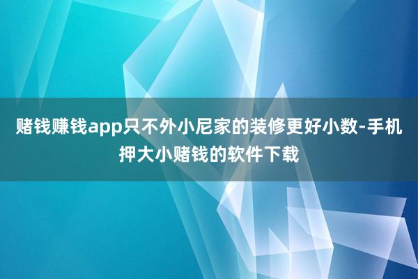 赌钱赚钱app只不外小尼家的装修更好小数-手机押大小赌钱的软件下载