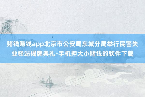 赌钱赚钱app北京市公安局东城分局举行民警失业驿站揭牌典礼-手机押大小赌钱的软件下载