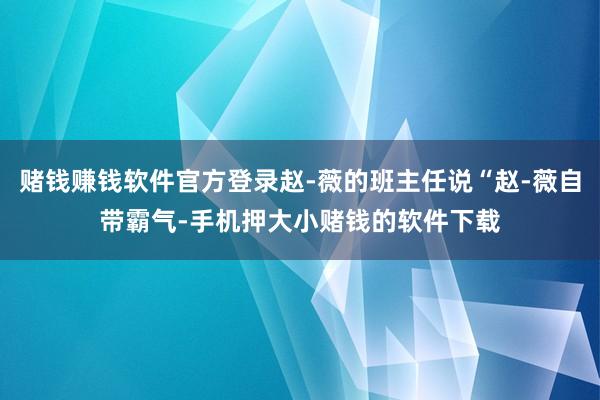 赌钱赚钱软件官方登录赵-薇的班主任说“赵-薇自带霸气-手机押大小赌钱的软件下载