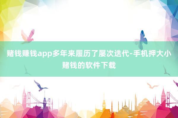 赌钱赚钱app多年来履历了屡次迭代-手机押大小赌钱的软件下载