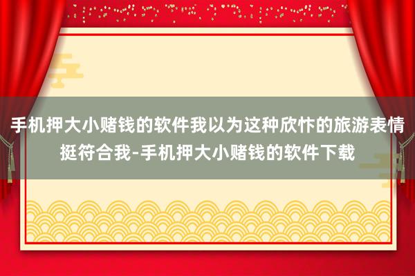 手机押大小赌钱的软件我以为这种欣忭的旅游表情挺符合我-手机押大小赌钱的软件下载