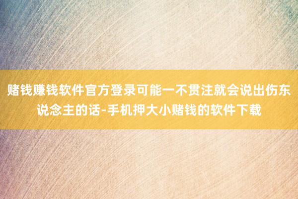 赌钱赚钱软件官方登录可能一不贯注就会说出伤东说念主的话-手机押大小赌钱的软件下载