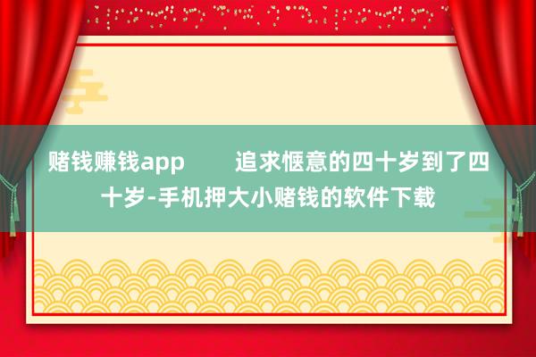 赌钱赚钱app        追求惬意的四十岁到了四十岁-手机押大小赌钱的软件下载