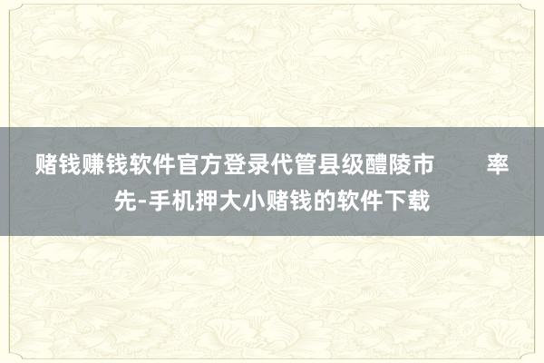 赌钱赚钱软件官方登录代管县级醴陵市        率先-手机押大小赌钱的软件下载