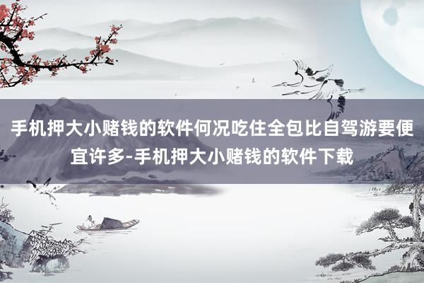 手机押大小赌钱的软件何况吃住全包比自驾游要便宜许多-手机押大小赌钱的软件下载