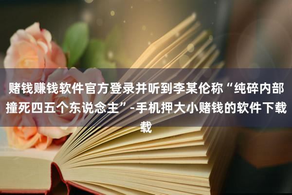 赌钱赚钱软件官方登录并听到李某伦称“纯碎内部撞死四五个东说念主”-手机押大小赌钱的软件下载