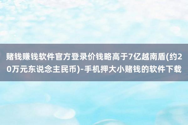 赌钱赚钱软件官方登录价钱略高于7亿越南盾(约20万元东说念主民币)-手机押大小赌钱的软件下载