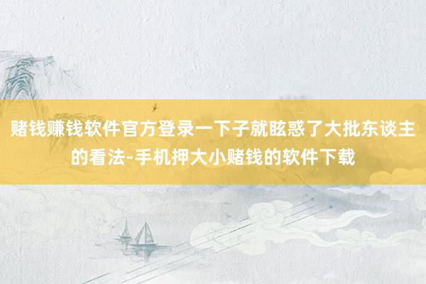 赌钱赚钱软件官方登录一下子就眩惑了大批东谈主的看法-手机押大小赌钱的软件下载