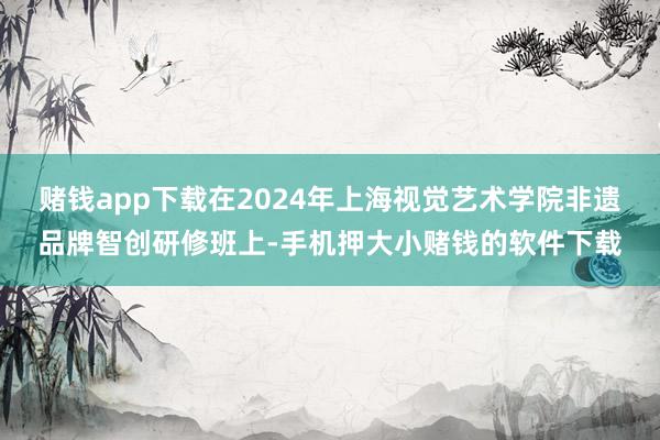 赌钱app下载在2024年上海视觉艺术学院非遗品牌智创研修班上-手机押大小赌钱的软件下载