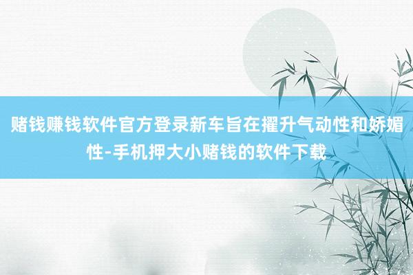 赌钱赚钱软件官方登录新车旨在擢升气动性和娇媚性-手机押大小赌钱的软件下载