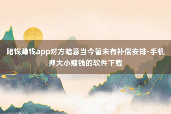 赌钱赚钱app对方暗意当今暂未有补偿安排-手机押大小赌钱的软件下载