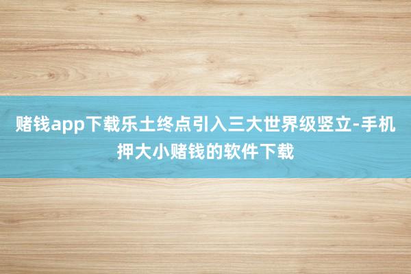 赌钱app下载乐土终点引入三大世界级竖立-手机押大小赌钱的软件下载