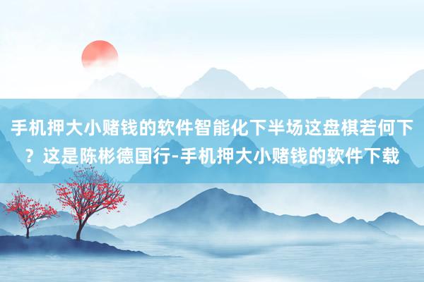 手机押大小赌钱的软件智能化下半场这盘棋若何下？这是陈彬德国行-手机押大小赌钱的软件下载