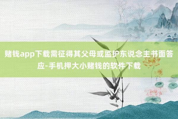 赌钱app下载需征得其父母或监护东说念主书面答应-手机押大小赌钱的软件下载