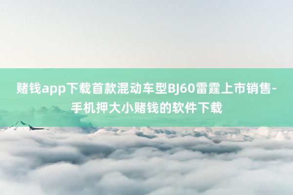 赌钱app下载首款混动车型BJ60雷霆上市销售-手机押大小赌钱的软件下载
