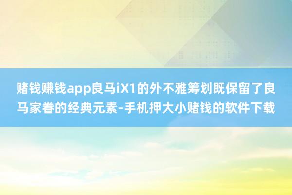 赌钱赚钱app良马iX1的外不雅筹划既保留了良马家眷的经典元素-手机押大小赌钱的软件下载