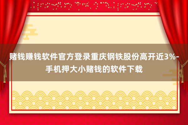 赌钱赚钱软件官方登录重庆钢铁股份高开近3%-手机押大小赌钱的软件下载