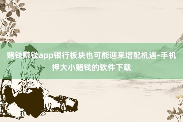 赌钱赚钱app银行板块也可能迎来增配机遇-手机押大小赌钱的软件下载
