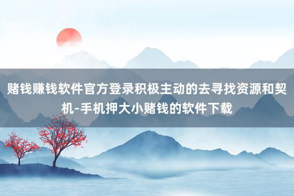 赌钱赚钱软件官方登录积极主动的去寻找资源和契机-手机押大小赌钱的软件下载