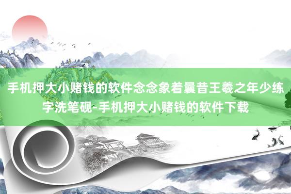 手机押大小赌钱的软件念念象着曩昔王羲之年少练字洗笔砚-手机押大小赌钱的软件下载