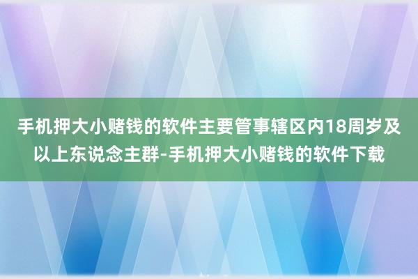 手机押大小赌钱的软件主要管事辖区内18周岁及以上东说念主群-手机押大小赌钱的软件下载