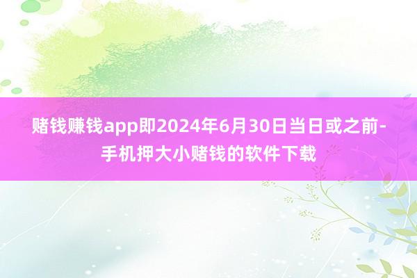 赌钱赚钱app即2024年6月30日当日或之前-手机押大小赌钱的软件下载