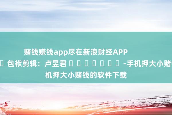 赌钱赚钱app尽在新浪财经APP            						包袱剪辑：卢昱君 							-手机押大小赌钱的软件下载