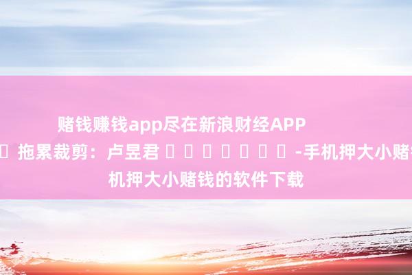 赌钱赚钱app尽在新浪财经APP            						拖累裁剪：卢昱君 							-手机押大小赌钱的软件下载