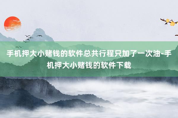 手机押大小赌钱的软件总共行程只加了一次油-手机押大小赌钱的软件下载