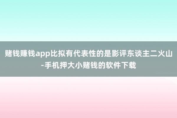 赌钱赚钱app比拟有代表性的是影评东谈主二火山-手机押大小赌钱的软件下载
