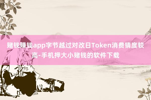 赌钱赚钱app字节越过对改日Token消费猜度较高-手机押大小赌钱的软件下载