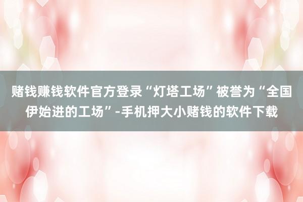 赌钱赚钱软件官方登录“灯塔工场”被誉为“全国伊始进的工场”-手机押大小赌钱的软件下载