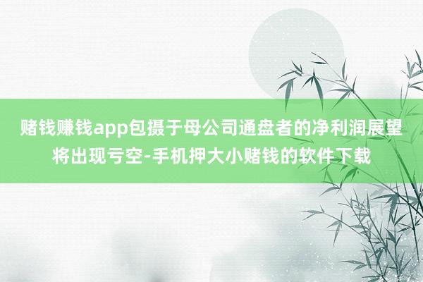 赌钱赚钱app包摄于母公司通盘者的净利润展望将出现亏空-手机押大小赌钱的软件下载