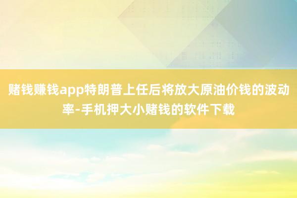 赌钱赚钱app特朗普上任后将放大原油价钱的波动率-手机押大小赌钱的软件下载